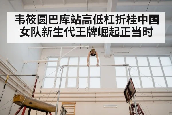 韦筱圆巴库站高低杠折桂中国女队新生代王牌崛起正当时